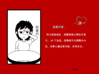 19/25
按揉印堂 :
用大拇指指肚，按壓兩眉之間的印堂
穴。 40 下為宜。這樣做可以調整內分
泌、改善心腦血管功能、安神定志。
 