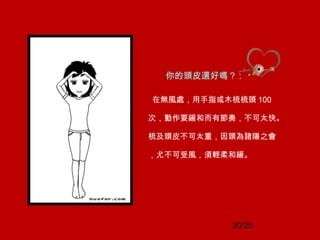 20/25
你的頭皮還好嗎？ :
在無風處，用手指或木梳梳頭 100
次，動作要緩和而有節奏，不可太快。
梳及頭皮不可太重，因頭為諸陽之會
，尤不可受風，須輕柔和緩。
 