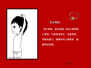 22/25
指尖輕敲 : ：
指尖輕敲，趕走疲憊 用指尖輕輕敲
打頭部。先敲頭頂部位，後敲兩側，
再敲後腦勺。敲擊時用力要輕柔，會
覺得很舒服。
 
