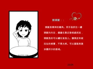 23/25
揪頭髮： :
頭髮是精神的觸角。用手指抓住一縷
頭髮向外拉，儘量在靠近發根處抓起，
頭髮長的可以纏在食指上。讓頭皮有被
拉扯的感覺，不需太疼。可以重點刺激
如圖所示的區域。
 