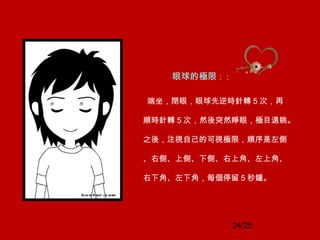 24/25
眼球的極限： :
端坐，閉眼，眼球先逆時針轉 5 次，再
順時針轉 5 次，然後突然睜眼，極目遠眺。
之後，注視自己的可視極限，順序是左側
、右側、上側、下側、右上角、左上角、
右下角、左下角，每個停留 5 秒鐘。
 