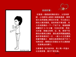 3/25
拍拍肘窩 :
肘窩是一個經絡密集的部分，分別有肺
經、心包經和心經這三條經絡通過，春季
借大自然發陳之際拍打肘窩，可以排出心
肺的火氣和毒素。拍的時候手掌放鬆，有
力且有節奏的一下一下拍下去，每條胳膊
連續拍打 5~10 分鐘，先拍左肘窩，再拍
右肘窩，便會出現青、紅、紫、黑等不同
顏色的毒素反應物，顏色越深問題越嚴重。
最好是每週拍打一次，一般 3~5 次反應物
就會明顯減少，毒素也就清理的差不多了。
怕疼的話，輕輕拍打到發紅也可以通經絡
，促進氣血的運行。
注意事項 拍打結束後，馬上喝一杯溫水
以加速排毒，當天不要洗澡。
 