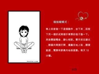 5/25
瑜伽蝴蝶式：
晚上回家做一下這個動作，坐下來，屁股
下用一個折成兩個手掌厚的毯子墊一下。
然後雙腿彎曲，腳心相對。雙手抓住腳尖
，膝蓋向兩側打開，儘量往地上貼，腰要
挺直，雙膝有節奏向地板振動。每天 10
分鐘。
 