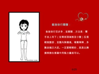 6/25
飯後徐行摩腹：
食後徐行百步多，並摩腹，方法是：雙
手自上而下（從胃部頂端推至小腹）反復
輕推腹部，至腹內無積塊、鳴聲陣陣，多
數放幾次大屁。一定要輕輕的，就是比撫
摸稍微在意識中用點力量就可以。
 