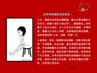 8/25
拉伸脊椎緩解背部疲勞：
正坐，雙腿向前伸直併攏緊繃，腳尖向著身體的方
向回勾（感覺小腿肚子被拉伸），腳跟蹬地。同時
雙手十指交叉相扣，手心向天空方向翻轉，手臂伸
直，儘量充分地向上伸展，找脊椎被拉開的感覺。
保持這個姿勢 10 秒，放鬆，再做一次。
注意事項 這是一個輕鬆伸展運動，把動作調到覺
得「中等鬆緊」的定位點，維持這個伸展姿勢不要
動。呼吸要緩慢而且有節奏。如果是向前伸展的動
作，屈身時吐氣，維持姿勢不動時吸氣。做伸展時
不可以閉氣。如果你發現伸展的姿勢讓你不能自然
呼吸，那就不是真正的放鬆，記得把身體往回調一
點，好恢復正常呼吸。
 
