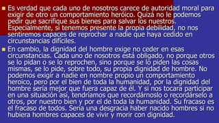 



Es verdad que cada uno de nosotros carece de autoridad moral para
exigir de otro un comportamiento heróico. Quizá no le podemos
pedir que sacrifique sus bienes para salvar los nuestros.
Especialmente, si tenemos presente la propia debilidad, no nos
sentiremos capaces de reprochar a nadie que haya cedido en
circunstancias difíciles.
En cambio, la dignidad del hombre exige no ceder en esas
circunstancias. Cada uno de nosotros está obligado, no porque otros
se lo pidan o se lo reprochen, sino porque se lo piden las cosas
mismas, se lo pide, sobre todo, su propia dignidad de hombre. No
podemos exigir a nadie en nombre propio un comportamiento
heroico, pero por el bien de toda la humanidad, por la dignidad del
hombre sería mejor que fuera capaz de él. Y si nos tocara participar
en una situación así, tendríamos que recordárnoslo o recordárselo a
otros, por nuestro bien y por el de toda la humanidad. Su fracaso es
el fracaso de todos. Sería una desgracia haber nacido hombres si no
hubiera hombres capaces de vivir y morir con dignidad.

 