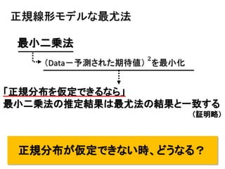 10
正規線形モデルな最尤法
最小二乗法
（Data－予測された期待値）
2
を最小化
「正規分布を仮定できるなら」
最小二乗法の推定結果は最尤法の結果と一致する
（証明略）
正規分布が仮定できない時、どうなる？
 
