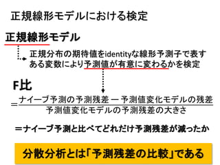 17
＝
ナイーブ予測の予測残差 ー 予測値変化モデルの残差
予測値変化モデルの予測残差の大きさ
F比
正規線形モデル
正規分布の期待値をidentityな線形予測子で表す
ある変数により予測値が有意に変わるかを検定
正規線形モデルにおける検定
＝ナイーブ予測と比べてどれだけ予測残差が減ったか
分散分析とは「予測残差の比較」である
 