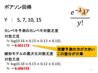 29
ポアソン回帰
𝑒−𝜆
𝜆 𝑦
𝑦!
対数尤度
≒ log(0.18 × 0.15 × 0.12 × 0.10)
≒ －8.006734
線形モデルの最大化対数尤度
カンペキ予測のカンペキ対数尤度
対数尤度
≒ log(0.18 × 0.15 × 0.13 × 0.10)
≒ －8.001173
完璧予測の方が大きい
この差分が大事
Y ： 5, 7, 10, 15
 