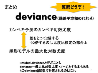 31
deviance（残差平方和の代わり）
カンペキ予測のカンペキ対数尤度
線形モデルの最大化対数尤度
差をとって2倍する
→2倍するのは尤度比検定の都合上
まとめ 質問どうぞ！
Residual.devianceと呼ぶことも
deviance＝最大化対数尤度×(－2)とする本もある
Rのdeviance()関数で計算されるのはこれ
 