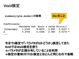 Wald検定
Coefficients:
Estimate Std. Error z value Pr(>|z|)
(Intercept) 1.2144 0.4870 2.493 0.0127 *
x 0.3704 0.1556 2.380 0.0173 *
---
summary(glm.model)の結果 コレのこと
今までt検定で「パラメタが0かどうか」検定してきた
GLMではWald検定を使う
→パラメタが正規分布していることを利用
→検定の意味付けはt検定とほとんど同じなので省略
 