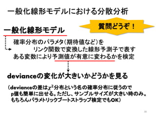 38
一般化線形モデル
確率分布のパラメタ（期待値など）を
リンク関数で変換した線形予測子で表す
ある変数により予測値が有意に変わるかを検定
一般化線形モデルにおける分散分析
devianceの変化が大きいかどうかを見る
（devianceの差は𝝌 𝟐分布という名の確率分布に従うので
p値も簡単に出せる。ただし、サンプルサイズが大きい時のみ。
もちろんパラメトリックブートストラップ検定でもOK）
質問どうぞ！
 