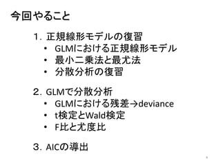 4
今回やること
１．正規線形モデルの復習
• GLMにおける正規線形モデル
• 最小二乗法と最尤法
• 分散分析の復習
２．GLMで分散分析
• GLMにおける残差→deviance
• t検定とWald検定
• F比と尤度比
３．AICの導出
 