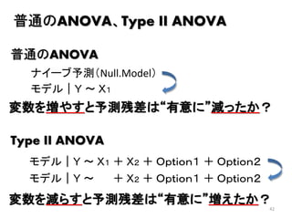 42
普通のANOVA、Type II ANOVA
モデル｜Ｙ ～ Ｘ１
ナイーブ予測（Null.Model）
普通のANOVA
Type II ANOVA
モデル｜Ｙ ～ Ｘ１ ＋ Ｘ２ ＋ Ｏｐｔｉｏｎ１ ＋ Ｏｐｔｉｏｎ２
モデル｜Ｙ ～ ＋ Ｘ２ ＋ Ｏｐｔｉｏｎ１ ＋ Ｏｐｔｉｏｎ２
変数を増やすと予測残差は“有意に”減ったか？
変数を減らすと予測残差は“有意に”増えたか？
 