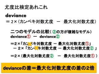 45
尤度比検定あれこれ
deviance
＝ 2×（カンペキ対数尤度 － 最大化対数尤度）
二つのモデルの比較（ ②の方が複雑なモデル）
deviance① ー deviance②
＝２×「カンペキ対数尤度 － 最大化対数尤度①」
－ ２× 「カンペキ対数尤度 － 最大化対数尤度② 」
＝２×（最大化対数尤度② － 最大化対数尤度① ）
devianceの差＝最大化対数尤度の差の２倍
 