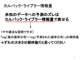 52
未知のデータへの予測のズレは
カルバック・ライブラー情報量で表せる
カルバック・ライブラー情報量
（やや適当な説明ですが）
「log（真の確率分布）ーlog（予測された確率分布）」の期待値
→ずれの大きさの期待値だと思ってください
 
