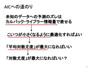 58
未知のデータへの予測のズレは
カルバック・ライブラー情報量で表せる
AICへの道のり
こいつが小さくなるように最適化すればよい
「平均対数尤度」が最大になればいい
「対数尤度」が最大になればいい？
 