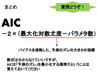 61
AIC
－２×（最大化対数尤度－パラメタ数）
バイアスを排除した、予測のズレの大きさの指標
まとめ
数式は分からなくていいですが、
AICは「予測のズレ」を最小化する規準だということは
覚えておいてください
質問どうぞ！
 