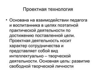 Проектная технология
• Основана на взаимодействии педагога
и воспитанника в целях поэтапной
практической деятельности по
достижению поставленной цели.
Проектная деятельность носит
характер сотрудничества и
представляет собой вид
интеллектуально – творческой
деятельности. Основная цель: развитие
свободной творческой личности

 