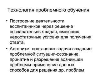 Технология проблемного обучения
• Построение деятельности
воспитанников через решение
познавательных задач, имеющих
недостаточные условия для получения
ответа.
• Алгоритм: постановка задачи-создание
проблемной ситуации-осознание,
принятие и разрешение возникшей
проблемы-применение данных
способов для решения др. проблем

 