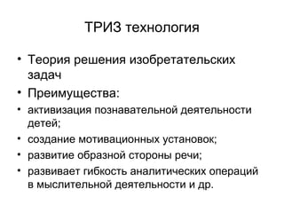 ТРИЗ технология
• Теория решения изобретательских
задач
• Преимущества:
• активизация познавательной деятельности
детей;
• создание мотивационных установок;
• развитие образной стороны речи;
• развивает гибкость аналитических операций
в мыслительной деятельности и др.

 