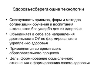 Здоровъесберегающие технологии
• Совокупность приемов, форм и методов
организации обучения и воспитания
школьников без ущерба для их здоровья
• Объединяет в себе все направления
деятельности ОУ по формированию и
укреплению здоровья
• Применяются во время всего
образовательного процесса
• Цель: формирование осмысленного
отношения к формированию своего здоровья

 