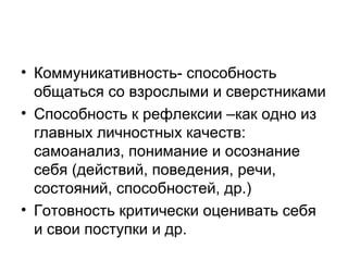 • Коммуникативность- способность
общаться со взрослыми и сверстниками
• Способность к рефлексии –как одно из
главных личностных качеств:
самоанализ, понимание и осознание
себя (действий, поведения, речи,
состояний, способностей, др.)
• Готовность критически оценивать себя
и свои поступки и др.

 