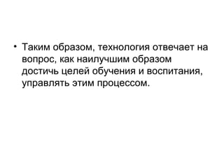 • Таким образом, технология отвечает на
вопрос, как наилучшим образом
достичь целей обучения и воспитания,
управлять этим процессом.

 