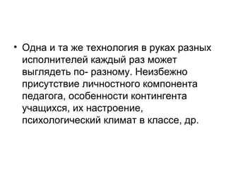 • Одна и та же технология в руках разных
исполнителей каждый раз может
выглядеть по- разному. Неизбежно
присутствие личностного компонента
педагога, особенности контингента
учащихся, их настроение,
психологический климат в классе, др.

 