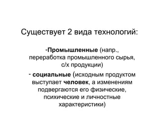 Существует 2 вида технологий:
-Промышленные (напр.,
переработка промышленного сырья,
с/х продукции)
- социальные (исходным продуктом
выступает человек, а изменениям
подвергаются его физические,
психические и личностные
характеристики)

 