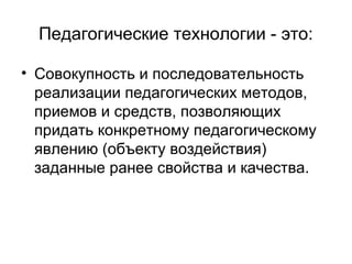 Педагогические технологии - это:
• Совокупность и последовательность
реализации педагогических методов,
приемов и средств, позволяющих
придать конкретному педагогическому
явлению (объекту воздействия)
заданные ранее свойства и качества.

 