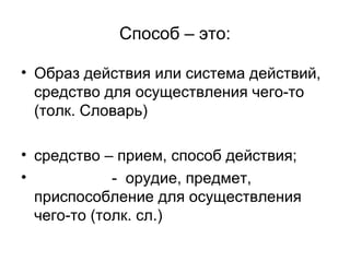 Способ – это:
• Образ действия или система действий,
средство для осуществления чего-то
(толк. Словарь)
• средство – прием, способ действия;
•
- орудие, предмет,
приспособление для осуществления
чего-то (толк. сл.)

 