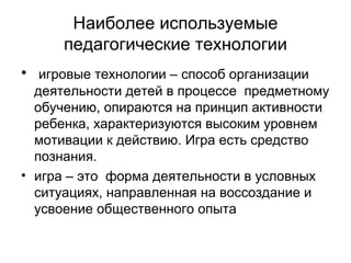 Наиболее используемые
педагогические технологии
• игровые технологии – способ организации
деятельности детей в процессе предметному
обучению, опираются на принцип активности
ребенка, характеризуются высоким уровнем
мотивации к действию. Игра есть средство
познания.
• игра – это форма деятельности в условных
ситуациях, направленная на воссоздание и
усвоение общественного опыта

 