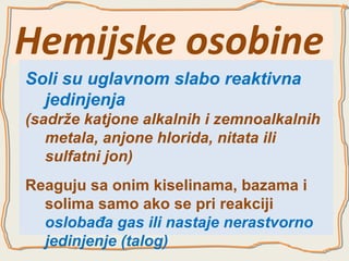 Hemijske osobine
Soli su uglavnom slabo reaktivna
jedinjenja
(sadrže katjone alkalnih i zemnoalkalnih
metala, anjone hlorida, nitata ili
sulfatni jon)
Reaguju sa onim kiselinama, bazama i
solima samo ako se pri reakciji
oslobađa gas ili nastaje nerastvorno
jedinjenje (talog)

 