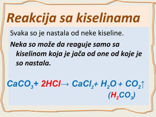 Reakcija sa kiselinama
Svaka so je nastala od neke kiseline.
Neka so može da reaguje samo sa
kiselinom koja je jača od one od koje je
so nastala.

CaCO3+ 2HCl→ CaCl2+ H2O + CO2↑
(H2CO3)

 