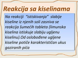 Reakcija sa kiselinama
Na reakciji “istiskivanja” slabije
Na reakciji “istiskivanja” slabije
kiseline iz njenih soli zasniva se
kiseline iz njenih soli zasniva se
reakcija šumećih tableta (limunska
reakcija šumećih tableta (limunska
kiselina istiskuje slabiju ugljenu
kiselina istiskuje slabiju ugljenu
kiselinu).Od oslobođene ugljene
kiselinu).Od oslobođene ugljene
kiseline potiče karakterističan ukus
kiseline potiče karakterističan ukus
gaziranih pića
gaziranih pića

 