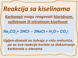 Reakcija sa kiselinama
Karbonati mogu reagovati hloridnom,
sulfatnom ili nitratnom kiselinom
Na2CO3+ 2HCl→ 2NaCl + H2O + CO2↑
Ugljen-dioksid se izdvaja u vidu mehurića,
pa se ove reakcije koriste za dokazivanje
karbonata u stenama

 
