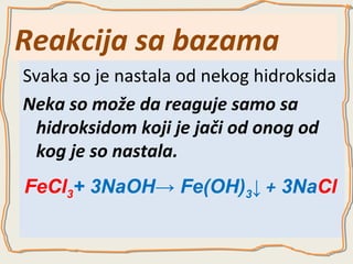 Reakcija sa bazama
Svaka so je nastala od nekog hidroksida
Neka so može da reaguje samo sa
hidroksidom koji je jači od onog od
kog je so nastala.
FeCl3+ 3NaOH→ Fe(OH)3↓ + 3NaCl

 