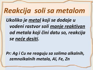 Reakcija soli sa metalom
Ukoliko je metal koji se dodaje u
vodeni rastvor soli manje reaktivan
od metala koji čini datu so, reakcija
se neće desiti.
Pr: Ag i Cu ne reaguju sa solima alkalnih,
zemnolkalnih metala, Al, Fe, Zn

 