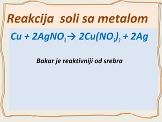 Reakcija soli sa metalom
Cu + 2AgNO3 → 2Cu(NO3)2 + 2Ag
Bakar je reaktivniji od srebra

 