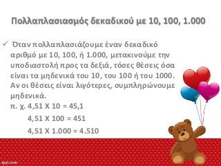 Πολλαπλαςιαςμόσ δεκαδικοφ με 10, 100, 1.000
 Όταν πολλαπλαςιάηουμε ζναν δεκαδικό
αρικμό με 10, 100, ι 1.000, μετακινοφμε τθν
υποδιαςτολι προσ τα δεξιά, τόςεσ κζςεισ όςα
είναι τα μθδενικά του 10, του 100 ι του 1000.
Αν οι κζςεισ είναι λιγότερεσ, ςυμπλθρϊνουμε
μθδενικά.
π. χ. 4,51 Χ 10 = 45,1
4,51 Χ 100 = 451
4,51 Χ 1.000 = 4.510

 