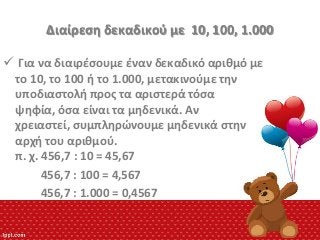 Διαίρεςθ δεκαδικοφ με 10, 100, 1.000
 Για να διαιρζςουμε ζναν δεκαδικό αρικμό με
το 10, το 100 ι το 1.000, μετακινοφμε τθν
υποδιαςτολι προσ τα αριςτερά τόςα
ψθφία, όςα είναι τα μθδενικά. Αν
χρειαςτεί, ςυμπλθρϊνουμε μθδενικά ςτθν
αρχι του αρικμοφ.
π. χ. 456,7 : 10 = 45,67
456,7 : 100 = 4,567
456,7 : 1.000 = 0,4567

 