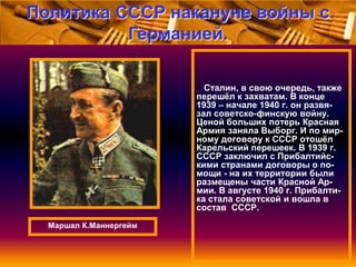 Политика СССР накануне войны с
Германией.
Сталин, в свою очередь, также
перешѐл к захватам. В конце
1939 – начале 1940 г. он развязал советско-финскую войну.
Ценой больших потерь Красная
Армия заняла Выборг. И по мирному договору к СССР отошѐл
Карельский перешеек. В 1939 г.
СССР заключил с Прибалтийскими странами договоры о помощи - на их территории были
размещены части Красной Армии. В августе 1940 г. Прибалтика стала советской и вошла в
состав СССР.
Маршал К.Маннергейм

 