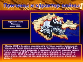 Причины и характер войны
Германия после
Мюнхена.
Марка 1939 г.

Между СССР и Западом существовали глубокие идеологические противоречия и Запад стремился направить Германию против СССР. В результате наша страна оказалась в изоляции. Учитывая схожесть тоталитарных режимов СССР и Германия начали сближаться. Но союз был
временным - СССР стремился к мировой революции, а Германия - к
установлению господства немецкой элиты. Столкновение стало неизбежным

 