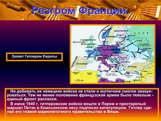 Разгром Франции.

Захват Гитлером Европы

Но добивать их немецкие войска не стали и англичане смогли эвакуироваться. Тем не менее положение французской армии было тяжелым единый фронт распался.
В июне 1940 г. гитлеровские войска вошли в Париж и престарелый
маршал Петэн в Компьенском лесу подписал капитуляцию. Гитлер сделал его главой марионеточного правительства в Виши.

 