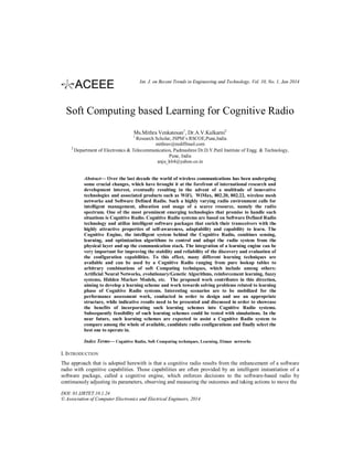 Int. J. on Recent Trends in Engineering and Technology, Vol. 10, No. 1, Jan 2014

Soft Computing based Learning for Cognitive Radio
Ms.Mithra Venkatesan1, Dr.A.V.Kulkarni2
1

Research Scholar, JSPM’s RSCOE,Pune,India
mithrav@rediffmail.com
2
Department of Electronics & Telecommunication, Padmashree Dr.D.Y.Patil Institute of Engg. & Technology,
Pune, India
anju_k64@yahoo.co.in

Abstract— Over the last decade the world of wireless communications has been undergoing
some crucial changes, which have brought it at the forefront of international research and
development interest, eventually resulting in the advent of a multitude of innovative
technologies and associated products such as WiFi, WiMax, 802.20, 802.22, wireless mesh
networks and Software Defined Radio. Such a highly varying radio environment calls for
intelligent management, allocation and usage of a scarce resource, namely the radio
spectrum. One of the most prominent emerging technologies that promise to handle such
situations is Cognitive Radio. Cognitive Radio systems are based on Software Defined Radio
technology and utilize intelligent software packages that enrich their transceivers with the
highly attractive properties of self-awareness, adaptability and capability to learn. The
Cognitive Engine, the intelligent system behind the Cognitive Radio, combines sensing,
learning, and optimization algorithms to control and adapt the radio system from the
physical layer and up the communication stack. The integration of a learning engine can be
very important for improving the stability and reliability of the discovery and evaluation of
the configuration capabilities. To this effect, many different learning techniques are
available and can be used by a Cognitive Radio ranging from pure lookup tables to
arbitrary combinations of soft Computing techniques, which include among others:
Artificial Neural Networks, evolutionary/Genetic Algorithms, reinforcement learning, fuzzy
systems, Hidden Markov Models, etc. The proposed work contributes in this direction,
aiming to develop a learning scheme and work towards solving problems related to learning
phase of Cognitive Radio systems. Interesting scenarios are to be mobilized for the
performance assessment work, conducted in order to design and use an appropriate
structure, while indicative results need to be presented and discussed in order to showcase
the benefits of incorporating such learning schemes into Cognitive Radio systems.
Subsequently feasibility of such learning schemes could be tested with simulations. In the
near future, such learning schemes are expected to assist a Cognitive Radio system to
compare among the whole of available, candidate radio configurations and finally select the
best one to operate in.
Index Terms— Cognitive Radio, Soft Computing techniques, Learning, Elman networks

I. INTRODUCTION
The approach that is adopted herewith is that a cognitive radio results from the enhancement of a software
radio with cognitive capabilities. Those capabilities are often provided by an intelligent instantiation of a
software package, called a cognitive engine, which enforces decisions to the software-based radio by
continuously adjusting its parameters, observing and measuring the outcomes and taking actions to move the
DOI: 01.IJRTET.10.1.24
© Association of Computer Electronics and Electrical Engineers, 2014

 