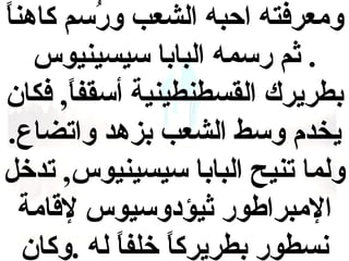 ‫ومعرفته احبه الشعب ورسم كاهن  ً‬
‫ا‬
‫لُ‬
‫. ثم رسمه البابا سيسينيوس‬
‫بطريرك القسطنطينية أسقفا , فكان‬
‫ ً‬
‫يخدم وسط الشعب بزهد واتضاع.‬
‫ولما تنيح البابا سيسينيوس , تدخل‬
‫المبراطور ثيؤدوسيوس لاقامة‬
‫نسطور بطريركا خلفا له .وكان‬
‫ ً  ً‬

 