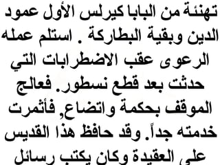 ‫تهنئة من البابا كيرلس الول عمود‬
‫الدين وبقية البطاركة . استلم عمله‬
‫الرعوى عقب الضطرابات التي‬
‫حدثت بعد اقطع نسطور. فعالج‬
‫المواقف بحكمة واتضاع , فأثمرت‬
‫خدمته جدا. واقد حافظ هذا القديس‬
‫ ً‬
‫على العقيدة وكان يكتب رسائل‬

 