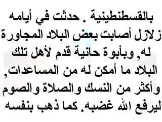 ‫بالقسطنطينية . حدثت في أيامه‬
‫لزللزل أصابت بعض البالد المجاورة‬
‫له , وبأبوة حانية اقدم لهل تلك‬
‫البالد ما أمكن له من المساعدات ,‬
‫وأكثر من النسك والصالة والصوم‬
‫ليرفع ال غضبه. كما ذهب بنفسه‬

 