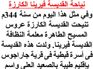 ‫نياحة القديسة فيرينا الكارزة‬
‫وفي مثل هذا اليوم من سنة 443م‬
‫تنيحت القديسة الكارزة عروس‬
‫المسيح الطاهرة معلمة النظافة‬
‫القديسة فيرينا. ولدت هذه القديسة‬
‫فى أسرة قبطية فى قرية جاراجوس‬
‫بإقليم طيبة بالصعيد العلى واسم‬

 